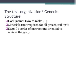 The text organization/ Generic
Structure
Goal (name: How to make … )
Materials (not required for all procedural text)
Steps ( a series of instructions oriented to
achieve the goal)
 