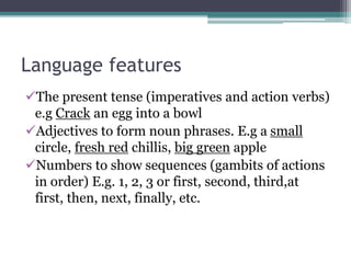 Language features
The present tense (imperatives and action verbs)
e.g Crack an egg into a bowl
Adjectives to form noun phrases. E.g a small
circle, fresh red chillis, big green apple
Numbers to show sequences (gambits of actions
in order) E.g. 1, 2, 3 or first, second, third,at
first, then, next, finally, etc.
 