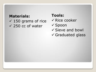 Materials:
150 grams of rice
250 cc of water
Tools:
Rice cooker
Spoon
Sieve and bowl
Graduated glass