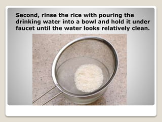 Second, rinse the rice with pouring the
drinking water into a bowl and hold it under
faucet until the water looks relatively clean.