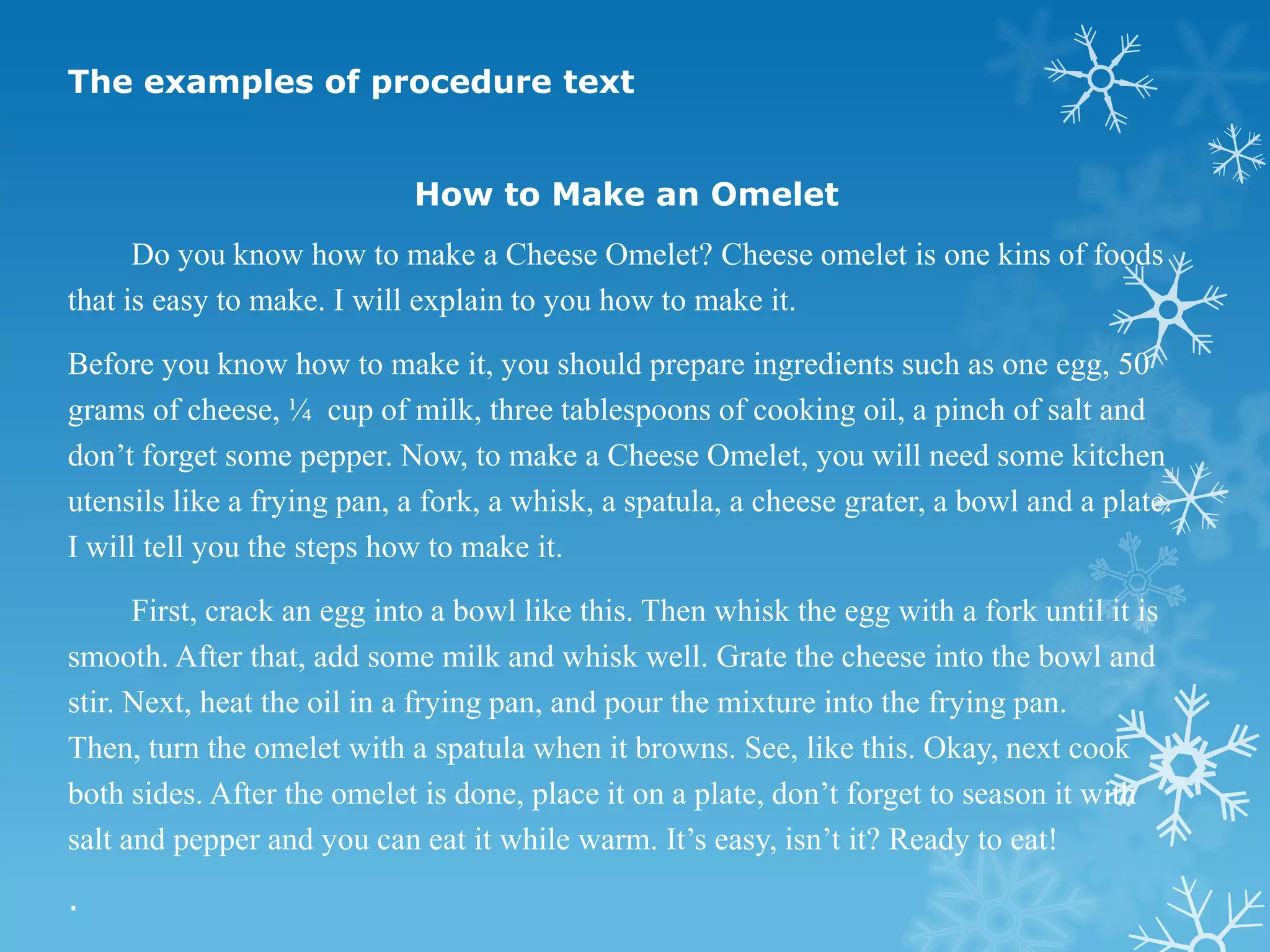 The examples of procedure text


                            How to Make an Omelet
      Do you know how to make a Cheese Omelet? Cheese omelet is one kins of foods
that is easy to make. I will explain to you how to make it.

Before you know how to make it, you should prepare ingredients such as one egg, 50
grams of cheese, ¼ cup of milk, three tablespoons of cooking oil, a pinch of salt and
don’t forget some pepper. Now, to make a Cheese Omelet, you will need some kitchen
utensils like a frying pan, a fork, a whisk, a spatula, a cheese grater, a bowl and a plate.
I will tell you the steps how to make it.

      First, crack an egg into a bowl like this. Then whisk the egg with a fork until it is
smooth. After that, add some milk and whisk well. Grate the cheese into the bowl and
stir. Next, heat the oil in a frying pan, and pour the mixture into the frying pan.
Then, turn the omelet with a spatula when it browns. See, like this. Okay, next cook
both sides. After the omelet is done, place it on a plate, don’t forget to season it with
salt and pepper and you can eat it while warm. It’s easy, isn’t it? Ready to eat!
.
 