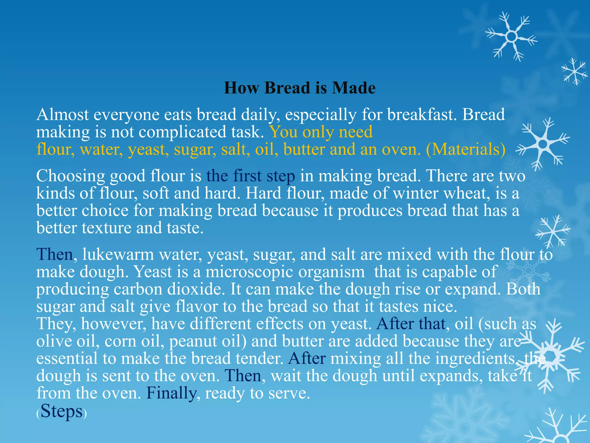 How Bread is Made
Almost everyone eats bread daily, especially for breakfast. Bread
making is not complicated task. You only need
flour, water, yeast, sugar, salt, oil, butter and an oven. (Materials)
Choosing good flour is the first step in making bread. There are two
kinds of flour, soft and hard. Hard flour, made of winter wheat, is a
better choice for making bread because it produces bread that has a
better texture and taste.
Then, lukewarm water, yeast, sugar, and salt are mixed with the flour to
make dough. Yeast is a microscopic organism that is capable of
producing carbon dioxide. It can make the dough rise or expand. Both
sugar and salt give flavor to the bread so that it tastes nice.
They, however, have different effects on yeast. After that, oil (such as
olive oil, corn oil, peanut oil) and butter are added because they are
essential to make the bread tender. After mixing all the ingredients, the
dough is sent to the oven. Then, wait the dough until expands, take it
from the oven. Finally, ready to serve.
(   Steps)
 