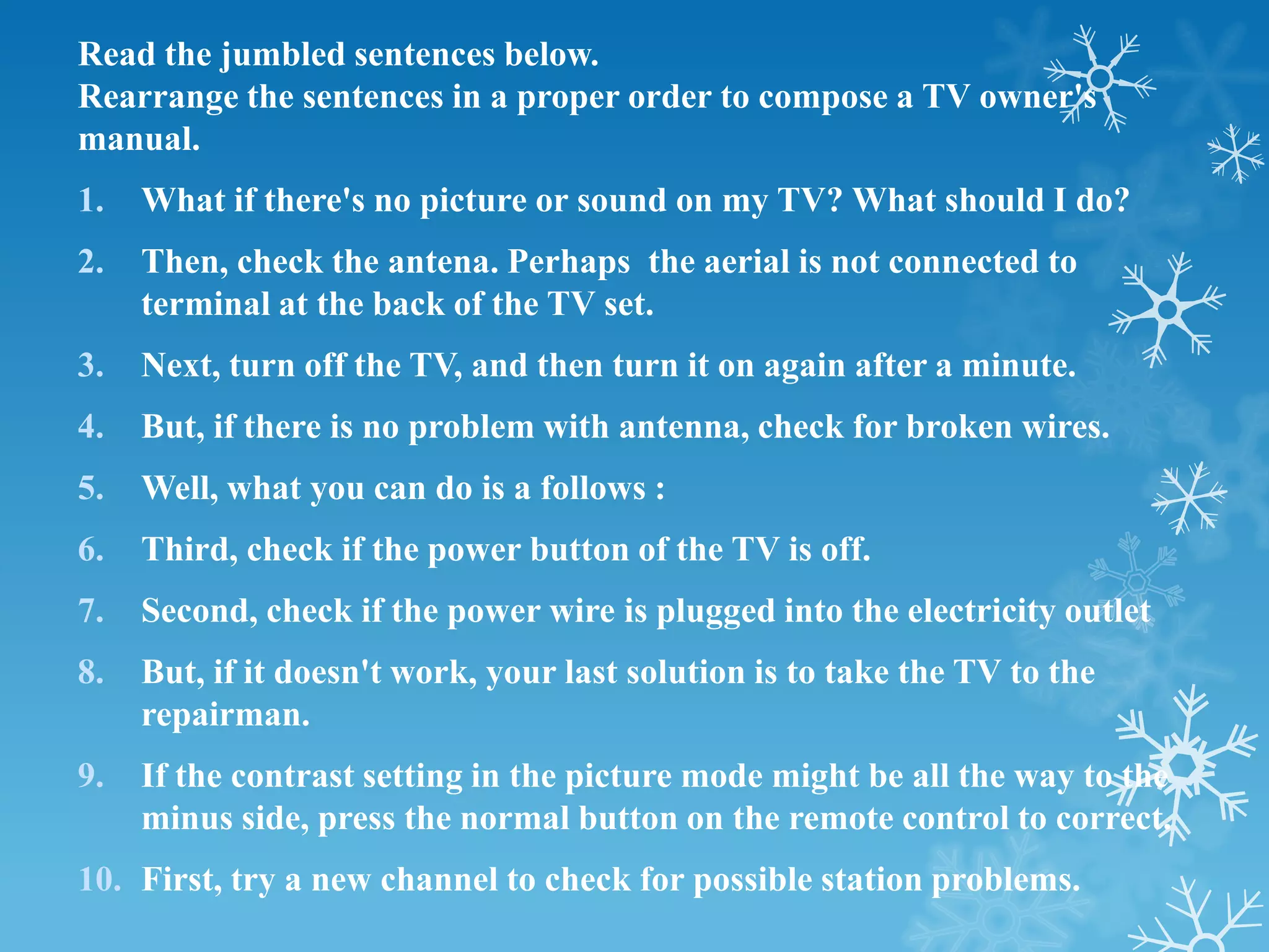 Read the jumbled sentences below.
Rearrange the sentences in a proper order to compose a TV owner's
manual.
1.   What if there's no picture or sound on my TV? What should I do?
2.   Then, check the antena. Perhaps the aerial is not connected to
     terminal at the back of the TV set.
3.   Next, turn off the TV, and then turn it on again after a minute.
4.   But, if there is no problem with antenna, check for broken wires.
5.   Well, what you can do is a follows :
6.   Third, check if the power button of the TV is off.
7.   Second, check if the power wire is plugged into the electricity outlet
8.   But, if it doesn't work, your last solution is to take the TV to the
     repairman.
9.   If the contrast setting in the picture mode might be all the way to the
     minus side, press the normal button on the remote control to correct.
10. First, try a new channel to check for possible station problems.
 