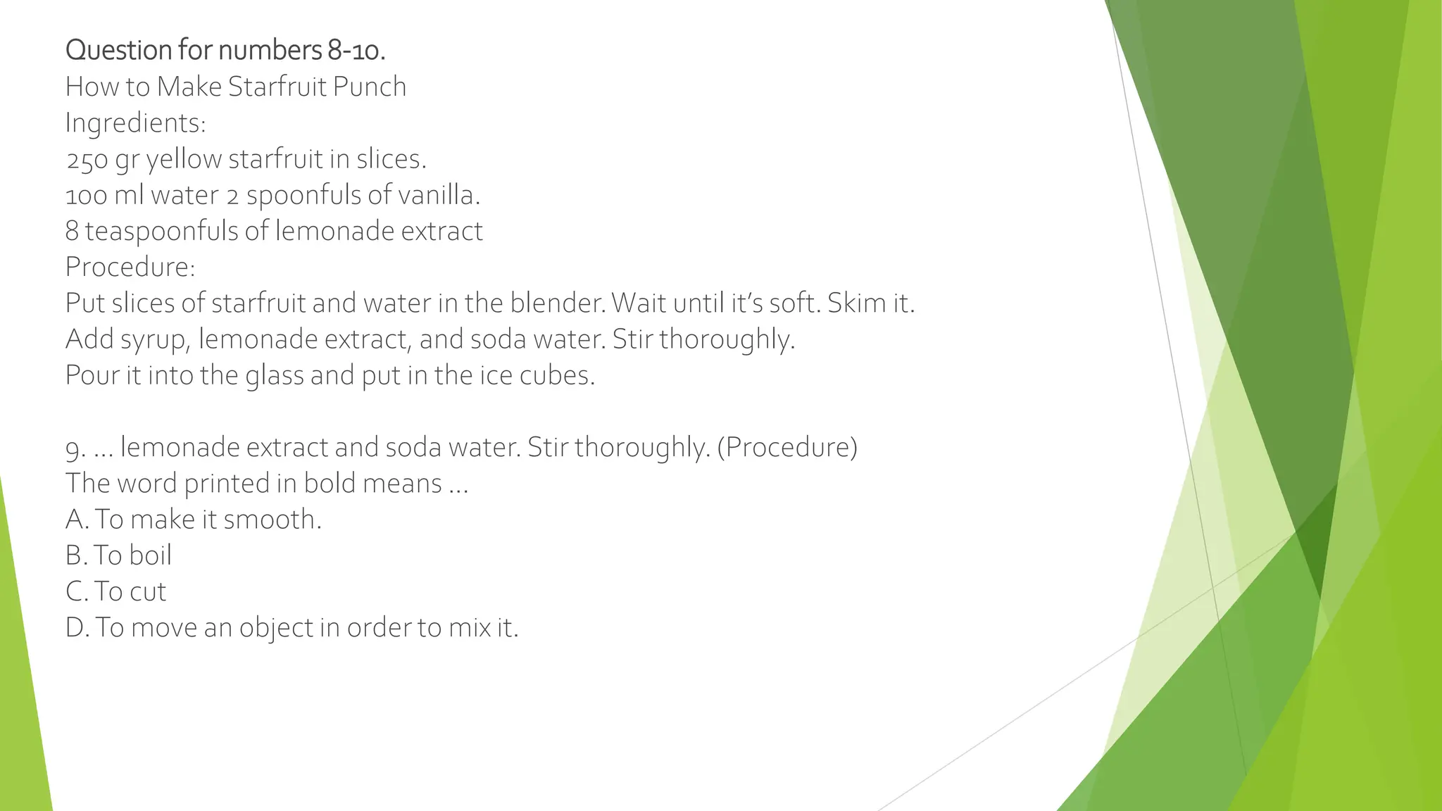 Question for numbers 8-10.
How to Make Starfruit Punch
Ingredients:
250 gr yellow starfruit in slices.
100 ml water 2 spoonfuls of vanilla.
8 teaspoonfuls of lemonade extract
Procedure:
Put slices of starfruit and water in the blender.Wait until it’s soft. Skim it.
Add syrup, lemonade extract, and soda water. Stir thoroughly.
Pour it into the glass and put in the ice cubes.
9. ... lemonade extract and soda water. Stir thoroughly. (Procedure)
The word printed in bold means ...
A.To make it smooth.
B.To boil
C.To cut
D.To move an object in order to mix it.
 