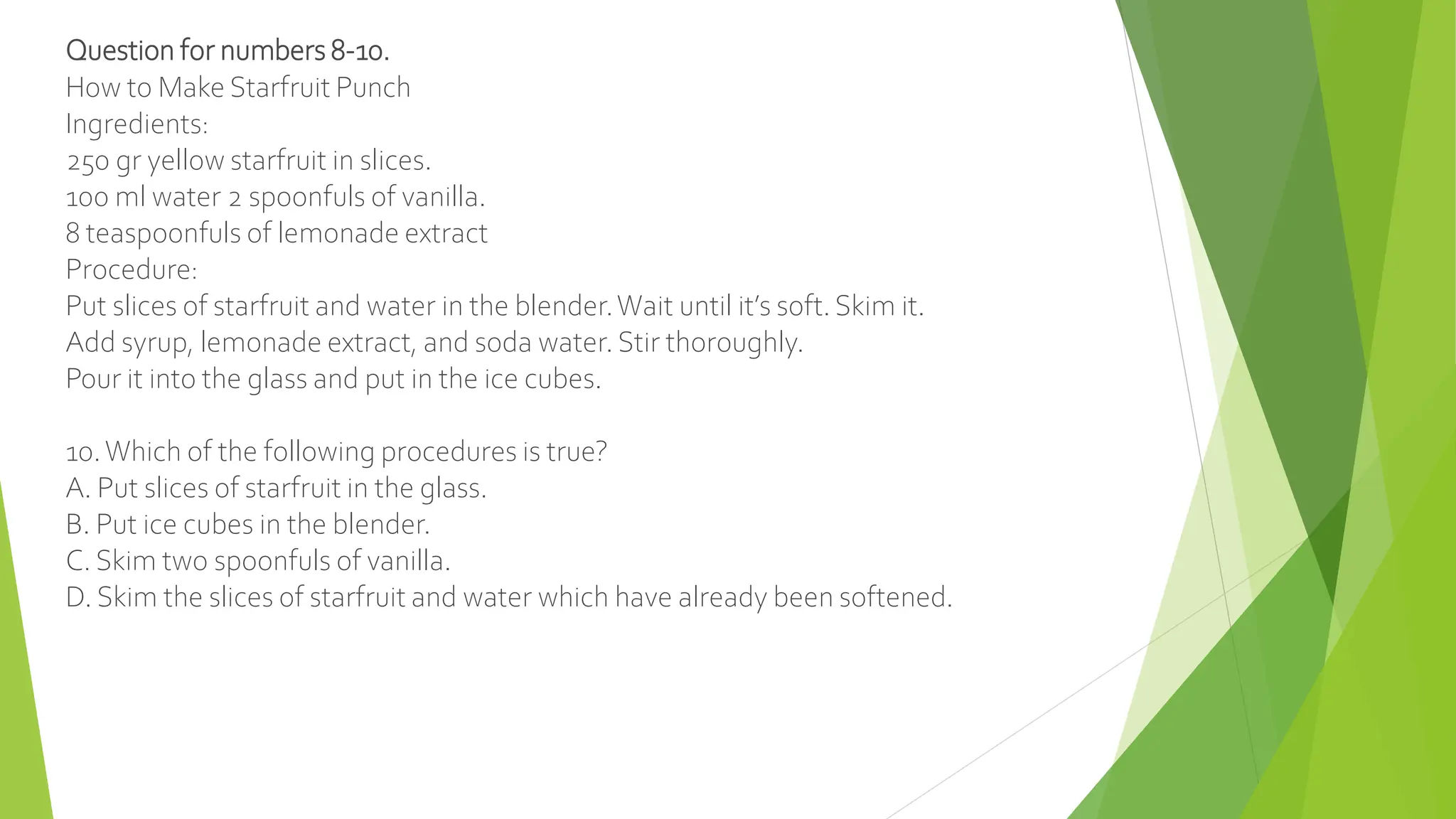 Question for numbers 8-10.
How to Make Starfruit Punch
Ingredients:
250 gr yellow starfruit in slices.
100 ml water 2 spoonfuls of vanilla.
8 teaspoonfuls of lemonade extract
Procedure:
Put slices of starfruit and water in the blender.Wait until it’s soft. Skim it.
Add syrup, lemonade extract, and soda water. Stir thoroughly.
Pour it into the glass and put in the ice cubes.
10.Which of the following procedures is true?
A. Put slices of starfruit in the glass.
B. Put ice cubes in the blender.
C. Skim two spoonfuls of vanilla.
D. Skim the slices of starfruit and water which have already been softened.
 