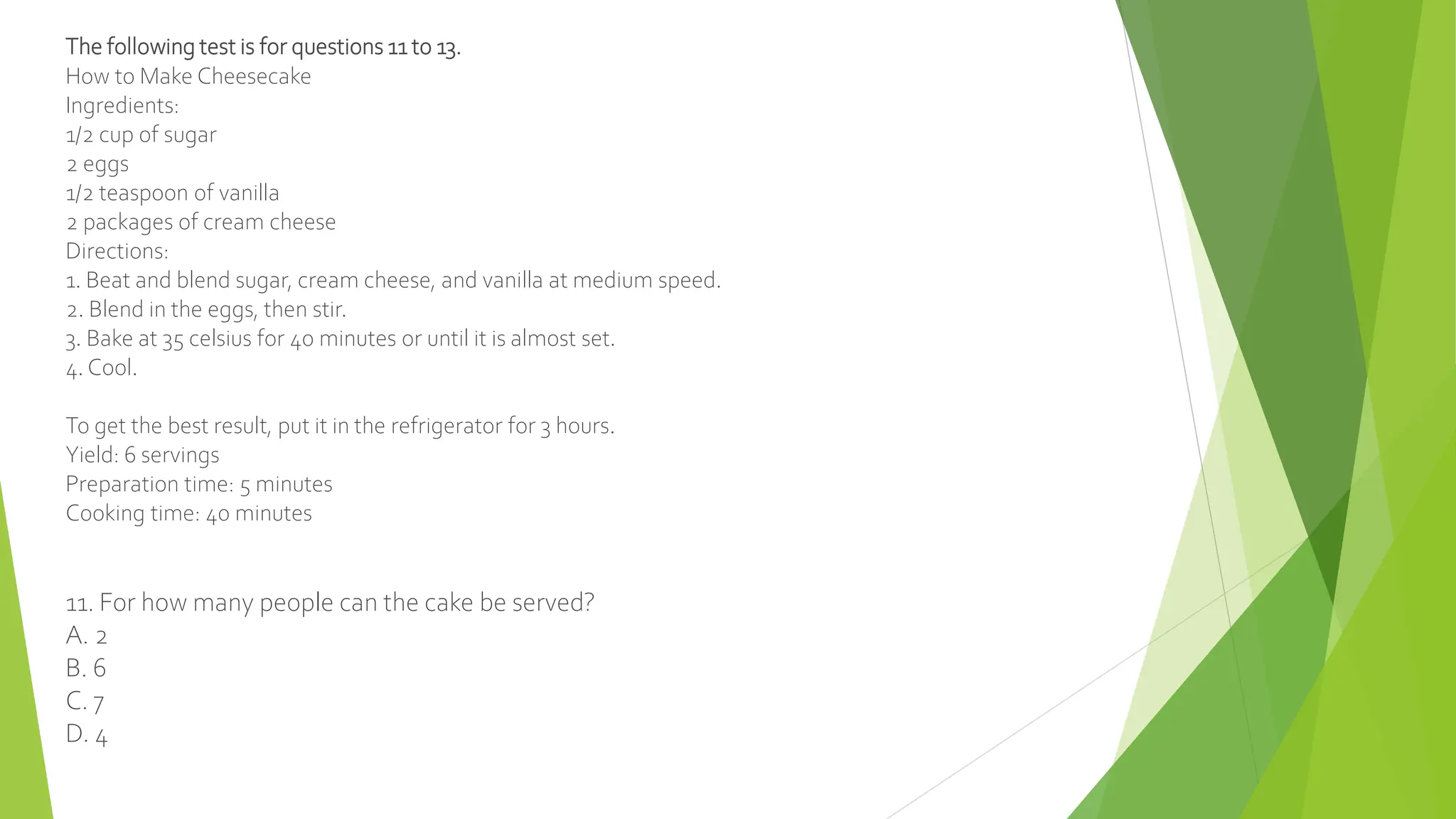 The following test is for questions 11 to 13.
How to Make Cheesecake
Ingredients:
1/2 cup of sugar
2 eggs
1/2 teaspoon of vanilla
2 packages of cream cheese
Directions:
1. Beat and blend sugar, cream cheese, and vanilla at medium speed.
2. Blend in the eggs, then stir.
3. Bake at 35 celsius for 40 minutes or until it is almost set.
4. Cool.
To get the best result, put it in the refrigerator for 3 hours.
Yield: 6 servings
Preparation time: 5 minutes
Cooking time: 40 minutes
11. For how many people can the cake be served?
A. 2
B. 6
C. 7
D. 4
 