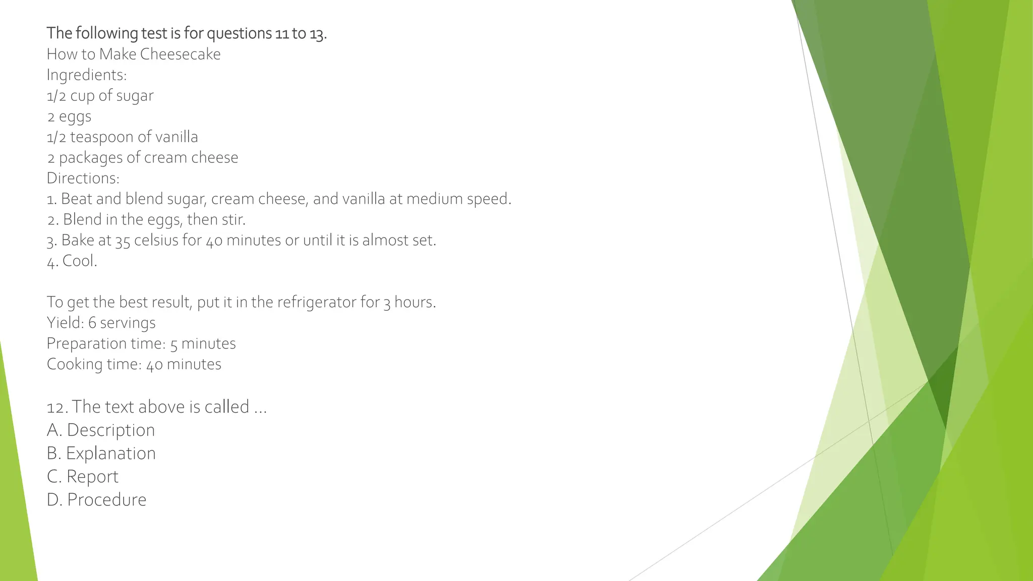 The following test is for questions 11 to 13.
How to Make Cheesecake
Ingredients:
1/2 cup of sugar
2 eggs
1/2 teaspoon of vanilla
2 packages of cream cheese
Directions:
1. Beat and blend sugar, cream cheese, and vanilla at medium speed.
2. Blend in the eggs, then stir.
3. Bake at 35 celsius for 40 minutes or until it is almost set.
4. Cool.
To get the best result, put it in the refrigerator for 3 hours.
Yield: 6 servings
Preparation time: 5 minutes
Cooking time: 40 minutes
12.The text above is called ...
A. Description
B. Explanation
C. Report
D. Procedure
 