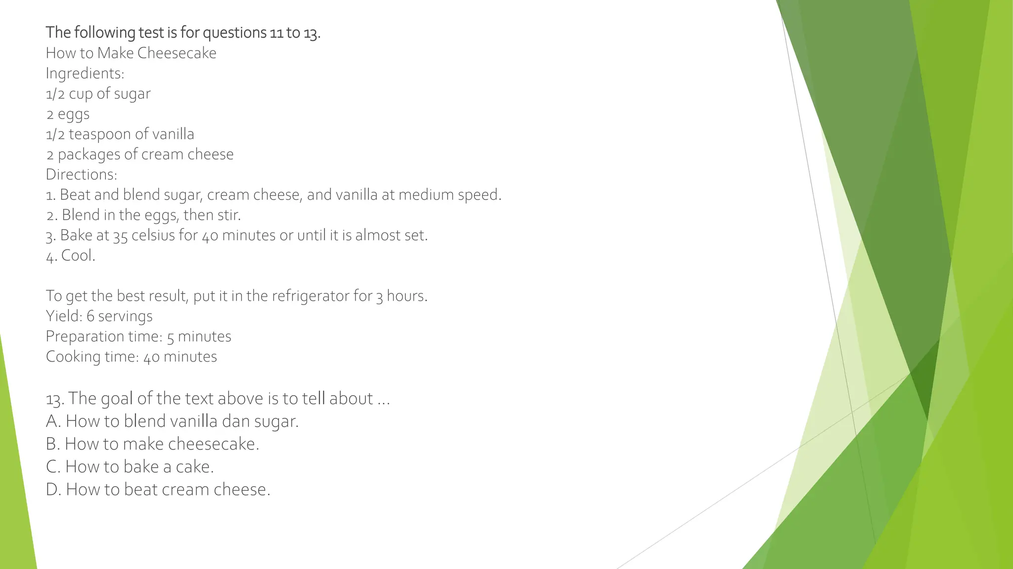 The following test is for questions 11 to 13.
How to Make Cheesecake
Ingredients:
1/2 cup of sugar
2 eggs
1/2 teaspoon of vanilla
2 packages of cream cheese
Directions:
1. Beat and blend sugar, cream cheese, and vanilla at medium speed.
2. Blend in the eggs, then stir.
3. Bake at 35 celsius for 40 minutes or until it is almost set.
4. Cool.
To get the best result, put it in the refrigerator for 3 hours.
Yield: 6 servings
Preparation time: 5 minutes
Cooking time: 40 minutes
13.The goal of the text above is to tell about ...
A. How to blend vanilla dan sugar.
B. How to make cheesecake.
C. How to bake a cake.
D. How to beat cream cheese.
 
