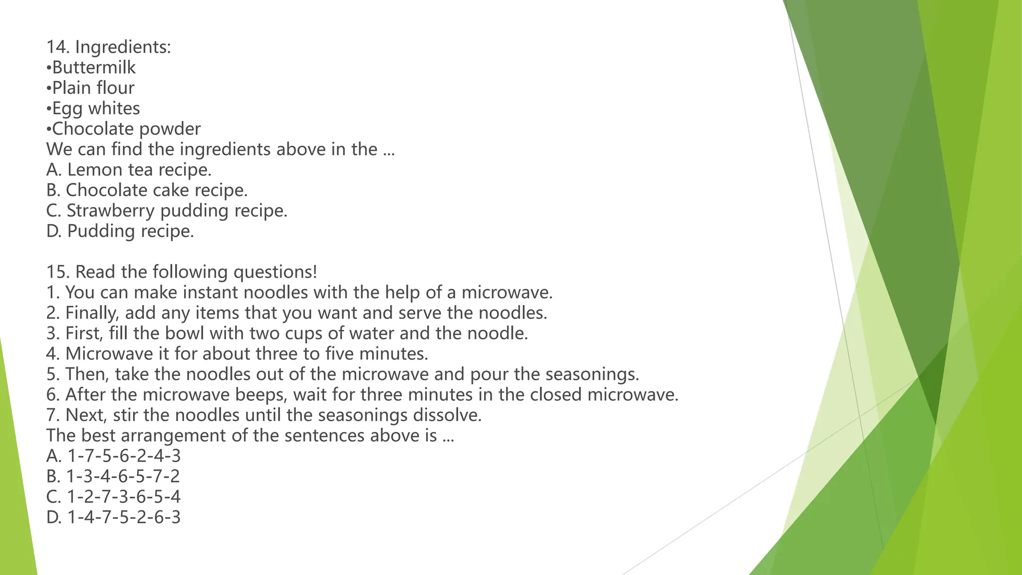 14. Ingredients:
•Buttermilk
•Plain flour
•Egg whites
•Chocolate powder
We can find the ingredients above in the ...
A. Lemon tea recipe.
B. Chocolate cake recipe.
C. Strawberry pudding recipe.
D. Pudding recipe.
15. Read the following questions!
1. You can make instant noodles with the help of a microwave.
2. Finally, add any items that you want and serve the noodles.
3. First, fill the bowl with two cups of water and the noodle.
4. Microwave it for about three to five minutes.
5. Then, take the noodles out of the microwave and pour the seasonings.
6. After the microwave beeps, wait for three minutes in the closed microwave.
7. Next, stir the noodles until the seasonings dissolve.
The best arrangement of the sentences above is ...
A. 1-7-5-6-2-4-3
B. 1-3-4-6-5-7-2
C. 1-2-7-3-6-5-4
D. 1-4-7-5-2-6-3
 