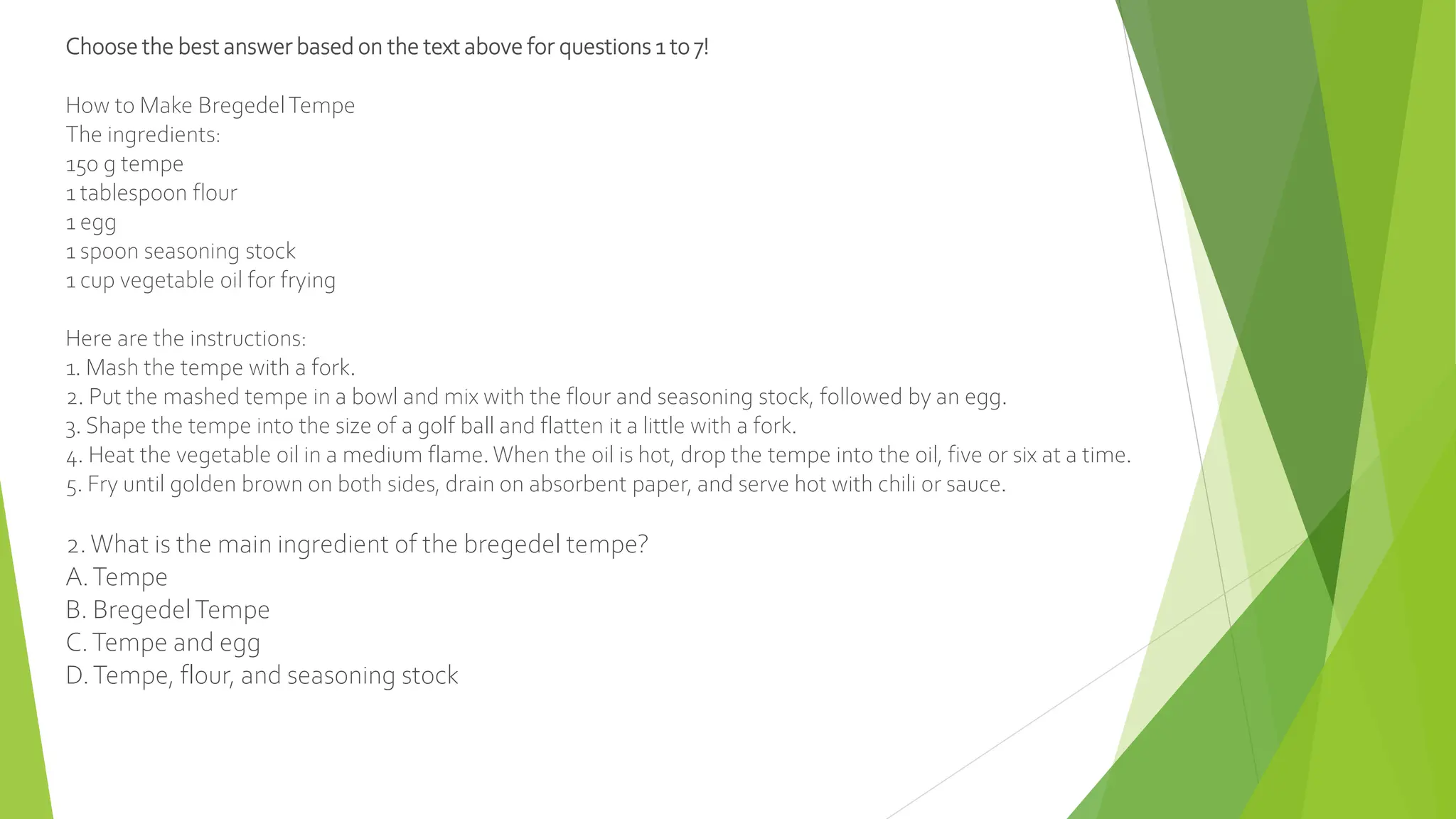 Choose the best answer based on the text above for questions 1 to 7!
How to Make BregedelTempe
The ingredients:
150 g tempe
1 tablespoon flour
1 egg
1 spoon seasoning stock
1 cup vegetable oil for frying
Here are the instructions:
1. Mash the tempe with a fork.
2. Put the mashed tempe in a bowl and mix with the flour and seasoning stock, followed by an egg.
3. Shape the tempe into the size of a golf ball and flatten it a little with a fork.
4. Heat the vegetable oil in a medium flame. When the oil is hot, drop the tempe into the oil, five or six at a time.
5. Fry until golden brown on both sides, drain on absorbent paper, and serve hot with chili or sauce.
2.What is the main ingredient of the bregedel tempe?
A.Tempe
B. BregedelTempe
C.Tempe and egg
D.Tempe, flour, and seasoning stock
 