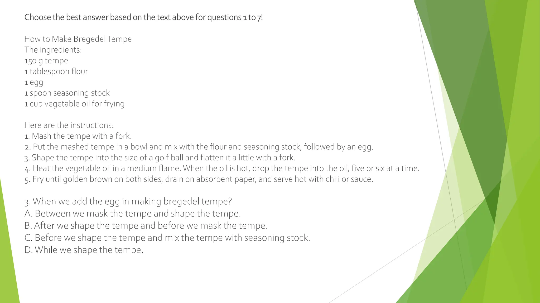 Choose the best answer based on the text above for questions 1 to 7!
How to Make BregedelTempe
The ingredients:
150 g tempe
1 tablespoon flour
1 egg
1 spoon seasoning stock
1 cup vegetable oil for frying
Here are the instructions:
1. Mash the tempe with a fork.
2. Put the mashed tempe in a bowl and mix with the flour and seasoning stock, followed by an egg.
3. Shape the tempe into the size of a golf ball and flatten it a little with a fork.
4. Heat the vegetable oil in a medium flame. When the oil is hot, drop the tempe into the oil, five or six at a time.
5. Fry until golden brown on both sides, drain on absorbent paper, and serve hot with chili or sauce.
3.When we add the egg in making bregedel tempe?
A. Between we mask the tempe and shape the tempe.
B.After we shape the tempe and before we mask the tempe.
C. Before we shape the tempe and mix the tempe with seasoning stock.
D.While we shape the tempe.
 