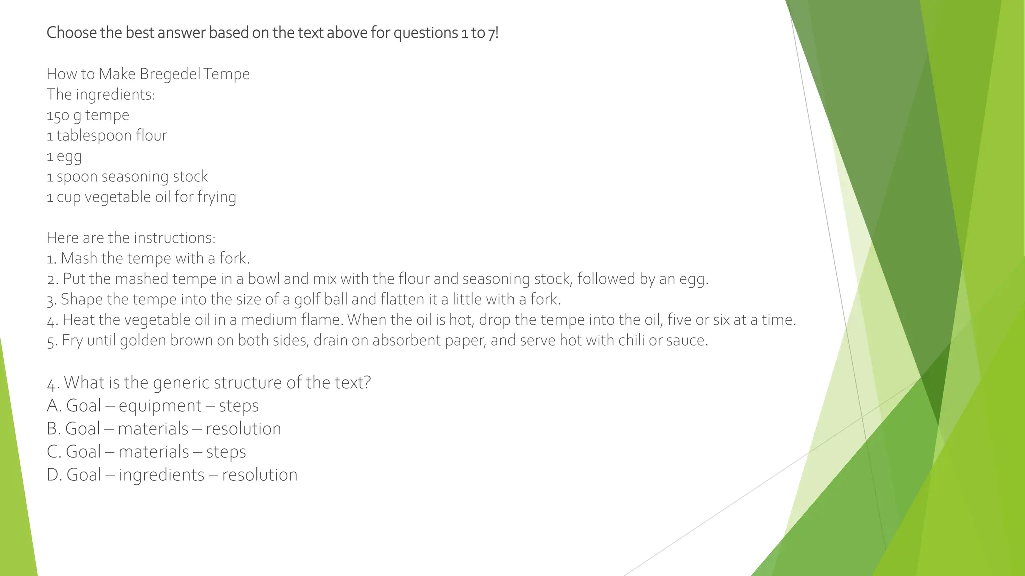 Choose the best answer based on the text above for questions 1 to 7!
How to Make BregedelTempe
The ingredients:
150 g tempe
1 tablespoon flour
1 egg
1 spoon seasoning stock
1 cup vegetable oil for frying
Here are the instructions:
1. Mash the tempe with a fork.
2. Put the mashed tempe in a bowl and mix with the flour and seasoning stock, followed by an egg.
3. Shape the tempe into the size of a golf ball and flatten it a little with a fork.
4. Heat the vegetable oil in a medium flame. When the oil is hot, drop the tempe into the oil, five or six at a time.
5. Fry until golden brown on both sides, drain on absorbent paper, and serve hot with chili or sauce.
4.What is the generic structure of the text?
A. Goal – equipment – steps
B. Goal – materials – resolution
C. Goal – materials – steps
D. Goal – ingredients – resolution
 