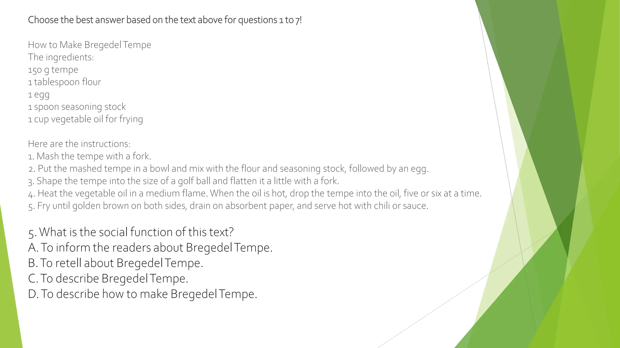 Choose the best answer based on the text above for questions 1 to 7!
How to Make BregedelTempe
The ingredients:
150 g tempe
1 tablespoon flour
1 egg
1 spoon seasoning stock
1 cup vegetable oil for frying
Here are the instructions:
1. Mash the tempe with a fork.
2. Put the mashed tempe in a bowl and mix with the flour and seasoning stock, followed by an egg.
3. Shape the tempe into the size of a golf ball and flatten it a little with a fork.
4. Heat the vegetable oil in a medium flame. When the oil is hot, drop the tempe into the oil, five or six at a time.
5. Fry until golden brown on both sides, drain on absorbent paper, and serve hot with chili or sauce.
5.What is the social function of this text?
A.To inform the readers about BregedelTempe.
B.To retell about BregedelTempe.
C.To describe BregedelTempe.
D.To describe how to make BregedelTempe.
 