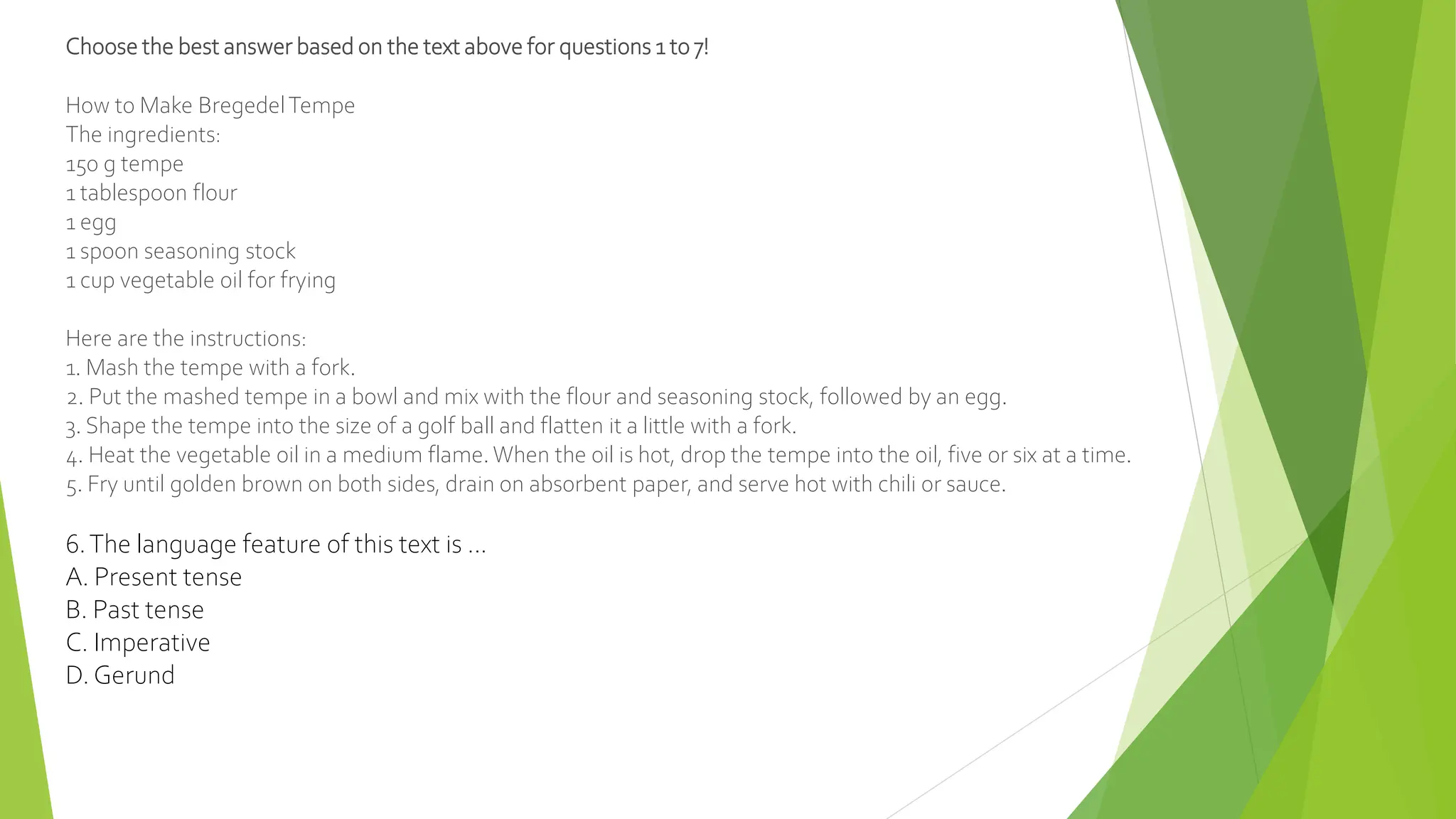 Choose the best answer based on the text above for questions 1 to 7!
How to Make BregedelTempe
The ingredients:
150 g tempe
1 tablespoon flour
1 egg
1 spoon seasoning stock
1 cup vegetable oil for frying
Here are the instructions:
1. Mash the tempe with a fork.
2. Put the mashed tempe in a bowl and mix with the flour and seasoning stock, followed by an egg.
3. Shape the tempe into the size of a golf ball and flatten it a little with a fork.
4. Heat the vegetable oil in a medium flame. When the oil is hot, drop the tempe into the oil, five or six at a time.
5. Fry until golden brown on both sides, drain on absorbent paper, and serve hot with chili or sauce.
6.The language feature of this text is ...
A. Present tense
B. Past tense
C. Imperative
D. Gerund
 