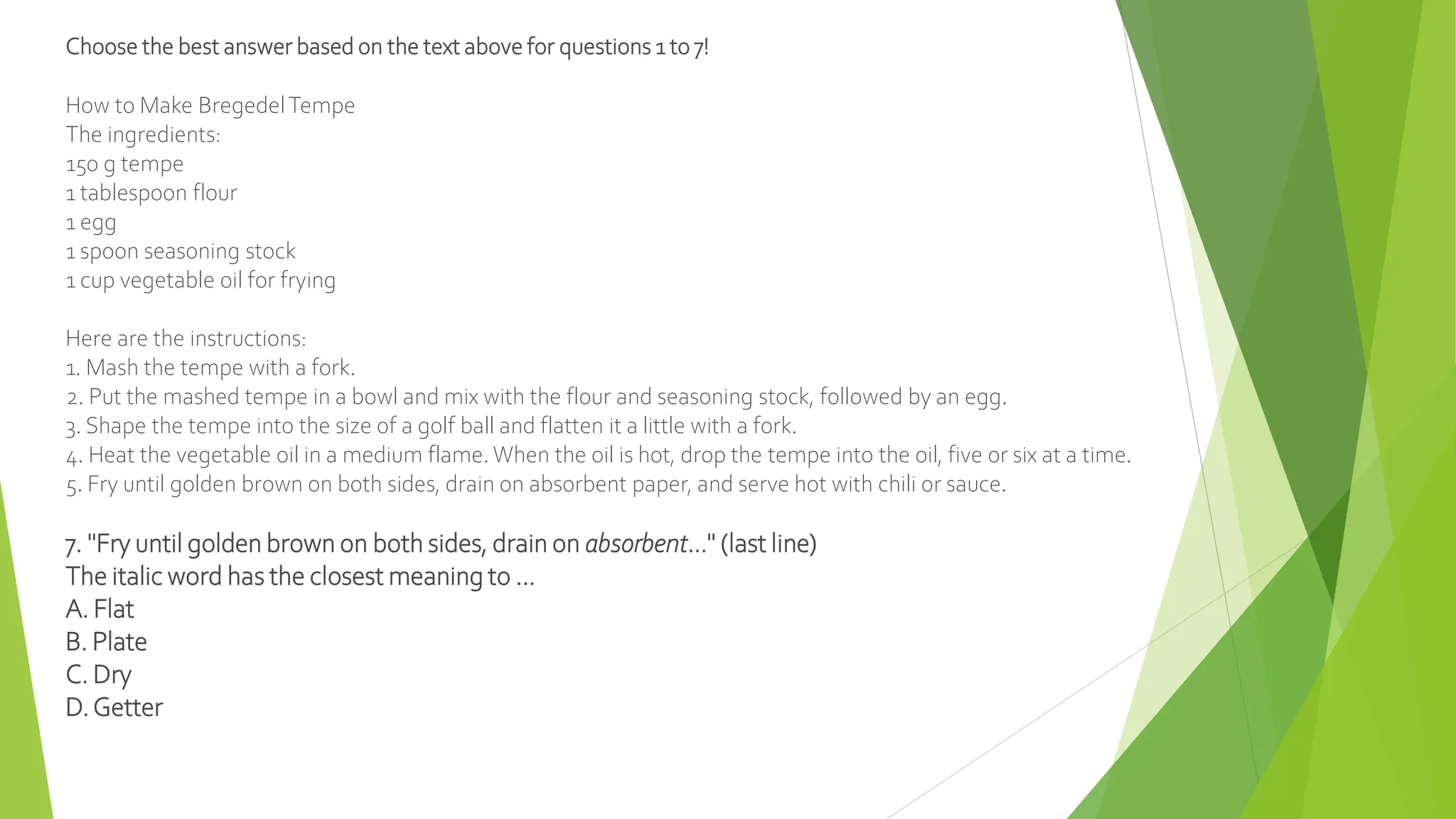 Choose the best answer based on the text above for questions 1 to 7!
How to Make BregedelTempe
The ingredients:
150 g tempe
1 tablespoon flour
1 egg
1 spoon seasoning stock
1 cup vegetable oil for frying
Here are the instructions:
1. Mash the tempe with a fork.
2. Put the mashed tempe in a bowl and mix with the flour and seasoning stock, followed by an egg.
3. Shape the tempe into the size of a golf ball and flatten it a little with a fork.
4. Heat the vegetable oil in a medium flame. When the oil is hot, drop the tempe into the oil, five or six at a time.
5. Fry until golden brown on both sides, drain on absorbent paper, and serve hot with chili or sauce.
7. "Fry until golden brown on both sides, drain on absorbent…" (last line)
The italic word has the closest meaning to ...
A. Flat
B. Plate
C. Dry
D.Getter
 