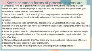1. Directions. How do I get somewhere? Very specific instructions including location
names and titles. Formal language is required and the addition of a map will make your
instructions so much easier to understand.
2. Instructions. How do I do something? Your language must meet the needs of your
audience and you may need to include a diagram if there are complex elements to
complete.
3. Recipes. How do I cook something? Recipes are a universal text. There is a very clear
expectation of the audience so never stray from the essentials. Ingredients, methods and a
few visuals are essential.
4. Rules for games. How do I play this? Be conscious of your audience and write in a style
and language they will understand. You are almost guaranteed to require visuals in this
style of writing.
5. Manuals. How do I operate this? Are there any warnings I need to be aware of before
proceeding? Be very specific in your explanation.
6. Agendas. What are we doing? When are we doing it? Who is responsible?
Some common forms of procedure texts are:
 