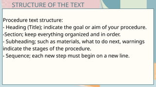 Procedure text structure:
- Heading (Title); indicate the goal or aim of your procedure.
-Section; keep everything organized and in order.
- Subheading; such as materials, what to do next, warnings
indicate the stages of the procedure.
- Sequence; each new step must begin on a new line.
STRUCTURE OF THE TEXT
 