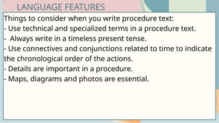 Things to consider when you write procedure text:
- Use technical and specialized terms in a procedure text.
- Always write in a timeless present tense.
- Use connectives and conjunctions related to time to indicate
the chronological order of the actions.
- Details are important in a procedure.
- Maps, diagrams and photos are essential.
LANGUAGE FEATURES
 