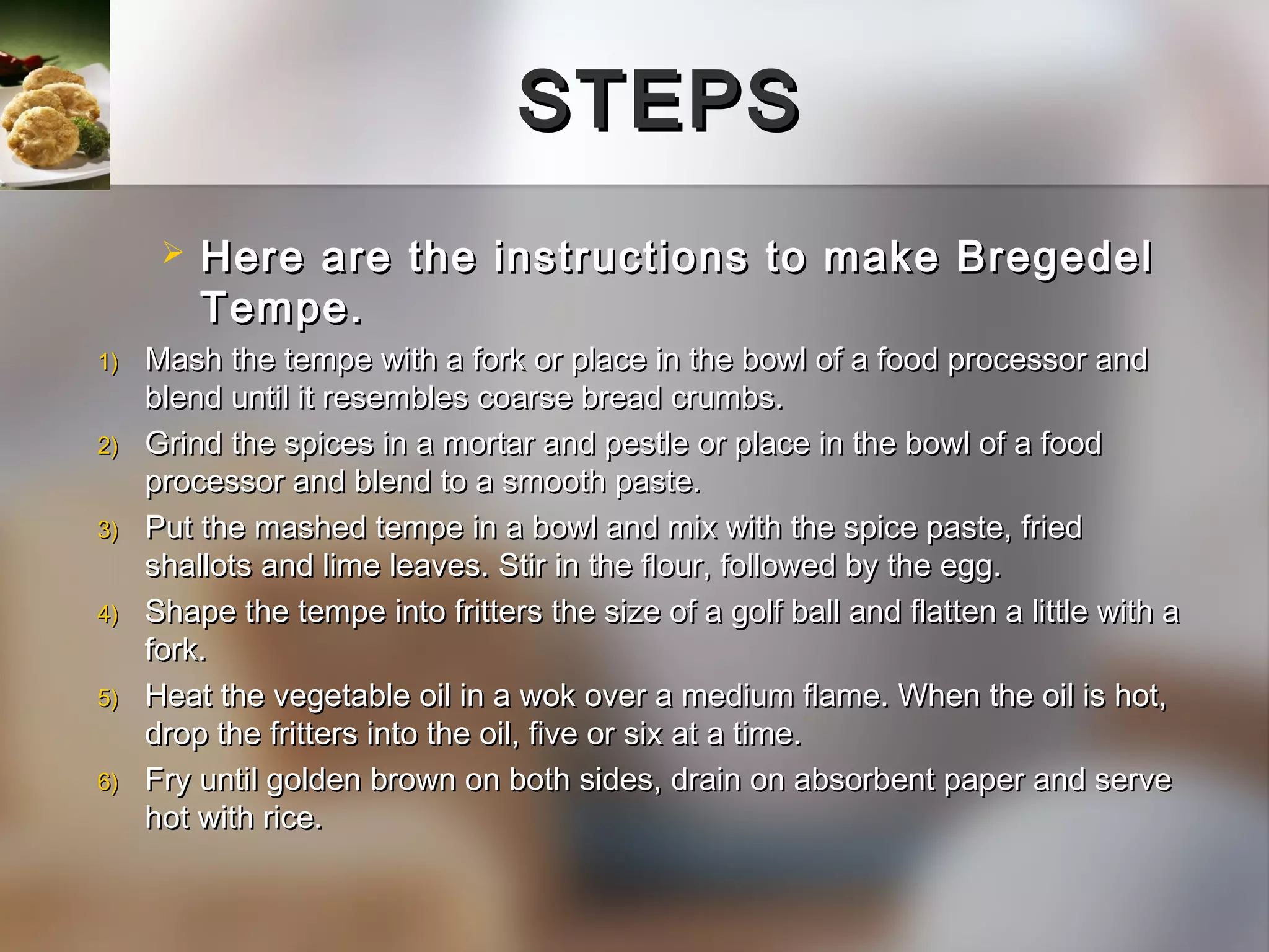 STEPS
         Here are the instructions to make Bregedel
          Tempe.
1)   Mash the tempe with a fork or place in the bowl of a food processor and
     blend until it resembles coarse bread crumbs.
2)   Grind the spices in a mortar and pestle or place in the bowl of a food
     processor and blend to a smooth paste.
3)   Put the mashed tempe in a bowl and mix with the spice paste, fried
     shallots and lime leaves. Stir in the flour, followed by the egg.
4)   Shape the tempe into fritters the size of a golf ball and flatten a little with a
     fork.
5)   Heat the vegetable oil in a wok over a medium flame. When the oil is hot,
     drop the fritters into the oil, five or six at a time.
6)   Fry until golden brown on both sides, drain on absorbent paper and serve
     hot with rice.
 