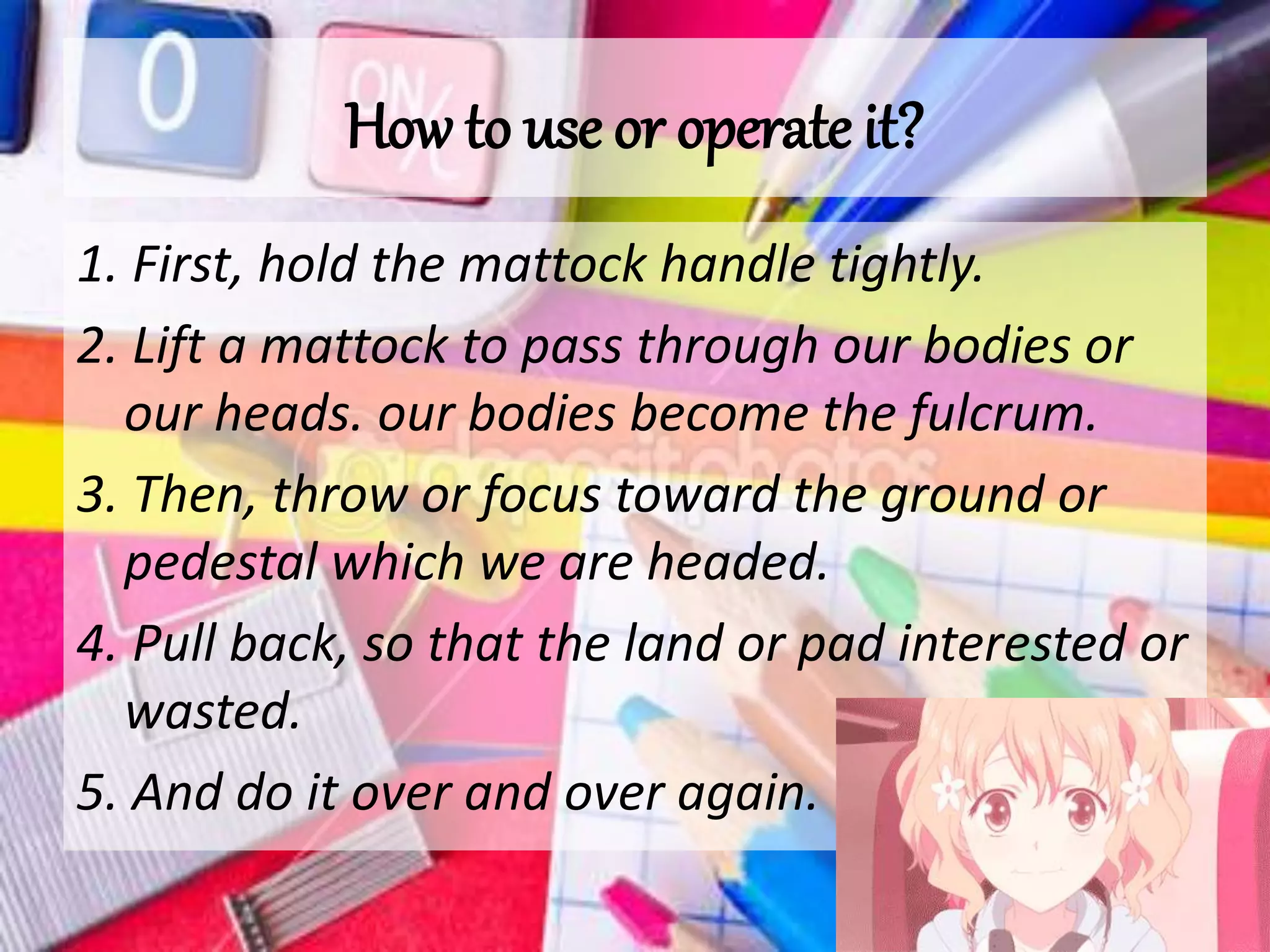 How to use or operate it?
1. First, hold the mattock handle tightly.
2. Lift a mattock to pass through our bodies or
our heads. our bodies become the fulcrum.
3. Then, throw or focus toward the ground or
pedestal which we are headed.
4. Pull back, so that the land or pad interested or
wasted.
5. And do it over and over again.