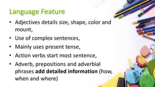 Language Feature
• Adjectives details size, shape, color and
mount,
• Use of complex sentences,
• Mainly uses present tense,
• Action verbs start most sentence,
• Adverb, prepositions and adverbial
phrases add detailed information (how,
when and where)
 