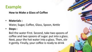 Example
How to Make a Glass of Coffee
• Materials :
Water, Sugar, Coffee, Glass, Spoon, Kettle
• Steps :
Boil the water First. Second, take two spoons of
coffee and two spoons of sugar. put into a glass.
Next, pour the hot water into a glass. Then, stir
it gently. Finally, your coffee is ready to drink
 