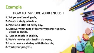 Example
HOW TO IMPROVE YOUR ENGLISH
1. Set yourself small goals,
2. Create a study schedule,
3. Practice a little bit every day,
4. Discover what type of learner you are: Auditory,
visual or tactile,
5. Turn on music in English,
6. Watch movies with English dialogue,
7. Learn new vocabulary with flashcards,
8. Track your progress.
 