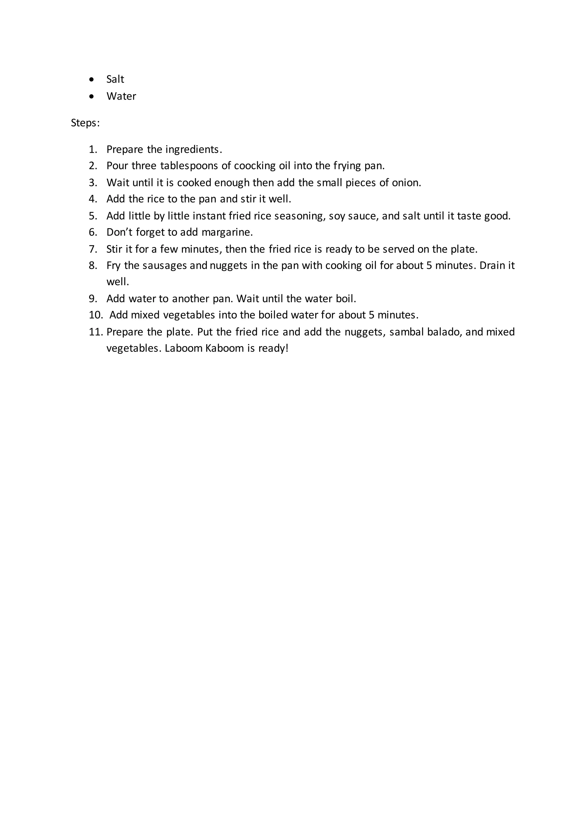  Salt
 Water
Steps:
1. Prepare the ingredients.
2. Pour three tablespoons of coocking oil into the frying pan.
3. Wait until it is cooked enough then add the small pieces of onion.
4. Add the rice to the pan and stir it well.
5. Add little by little instant fried rice seasoning, soy sauce, and salt until it taste good.
6. Don’t forget to add margarine.
7. Stir it for a few minutes, then the fried rice is ready to be served on the plate.
8. Fry the sausages and nuggets in the pan with cooking oil for about 5 minutes. Drain it
well.
9. Add water to another pan. Wait until the water boil.
10. Add mixed vegetables into the boiled water for about 5 minutes.
11. Prepare the plate. Put the fried rice and add the nuggets, sambal balado, and mixed
vegetables. Laboom Kaboom is ready!
 