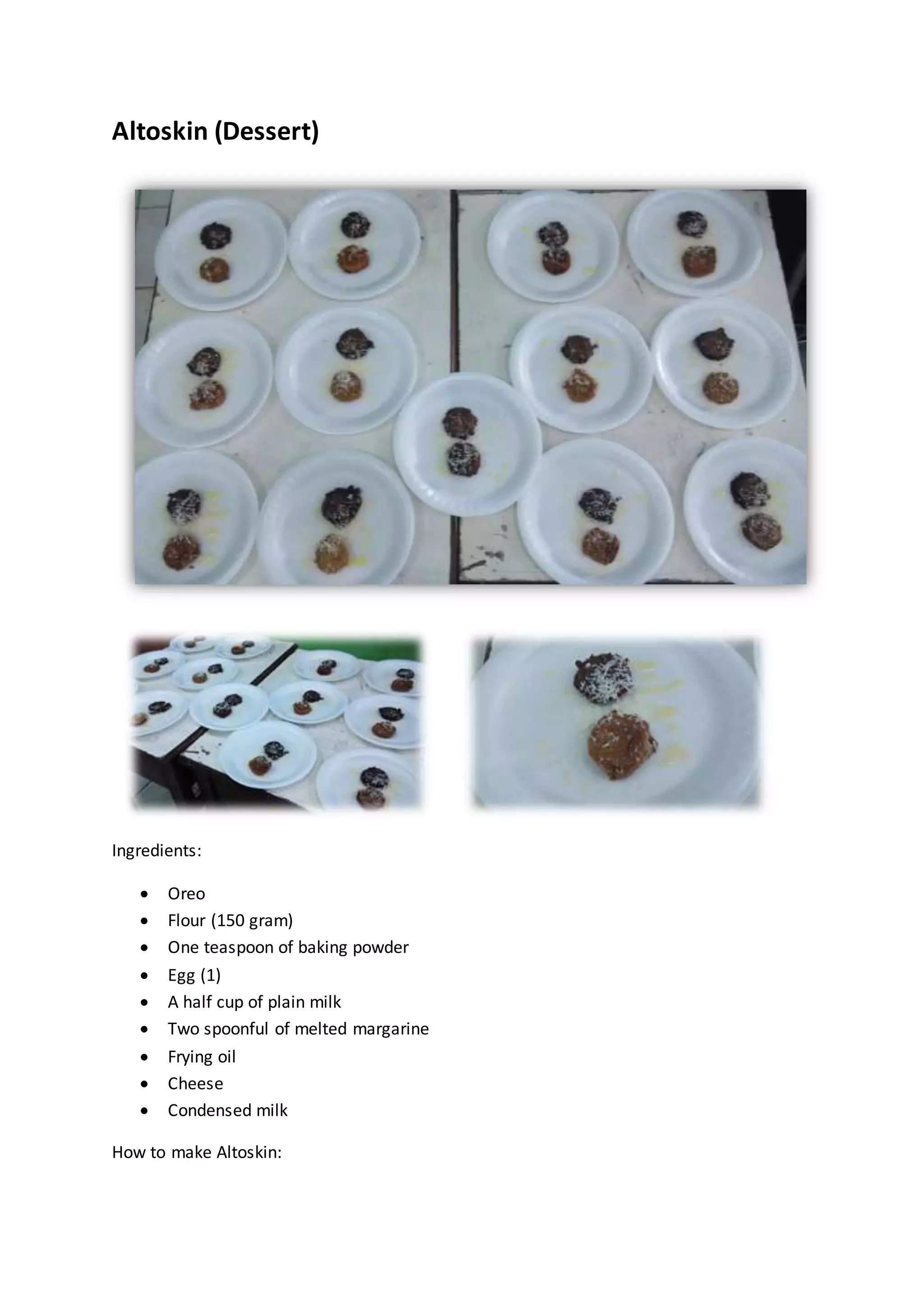 Altoskin (Dessert)
Ingredients:
 Oreo
 Flour (150 gram)
 One teaspoon of baking powder
 Egg (1)
 A half cup of plain milk
 Two spoonful of melted margarine
 Frying oil
 Cheese
 Condensed milk
How to make Altoskin:
 