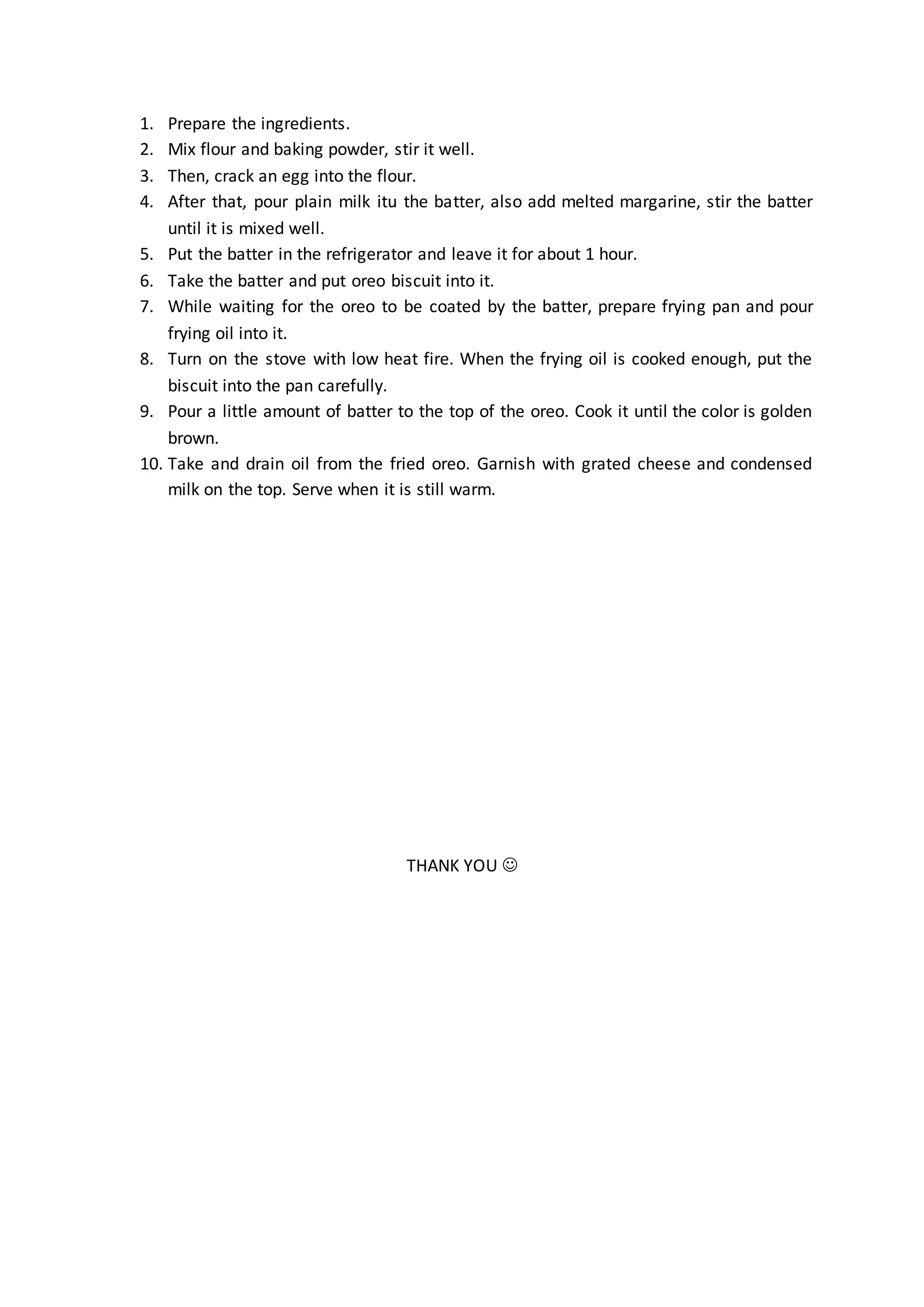 1. Prepare the ingredients.
2. Mix flour and baking powder, stir it well.
3. Then, crack an egg into the flour.
4. After that, pour plain milk itu the batter, also add melted margarine, stir the batter
until it is mixed well.
5. Put the batter in the refrigerator and leave it for about 1 hour.
6. Take the batter and put oreo biscuit into it.
7. While waiting for the oreo to be coated by the batter, prepare frying pan and pour
frying oil into it.
8. Turn on the stove with low heat fire. When the frying oil is cooked enough, put the
biscuit into the pan carefully.
9. Pour a little amount of batter to the top of the oreo. Cook it until the color is golden
brown.
10. Take and drain oil from the fried oreo. Garnish with grated cheese and condensed
milk on the top. Serve when it is still warm.
THANK YOU 
 