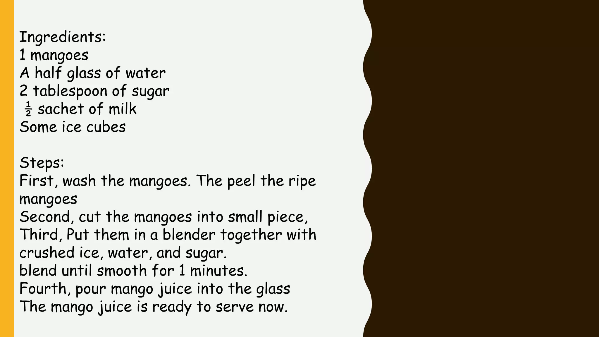 Ingredients:
1 mangoes
A half glass of water
2 tablespoon of sugar
½ sachet of milk
Some ice cubes
Steps:
First, wash the mangoes. The peel the ripe
mangoes
Second, cut the mangoes into small piece,
Third, Put them in a blender together with
crushed ice, water, and sugar.
blend until smooth for 1 minutes.
Fourth, pour mango juice into the glass
The mango juice is ready to serve now.
 