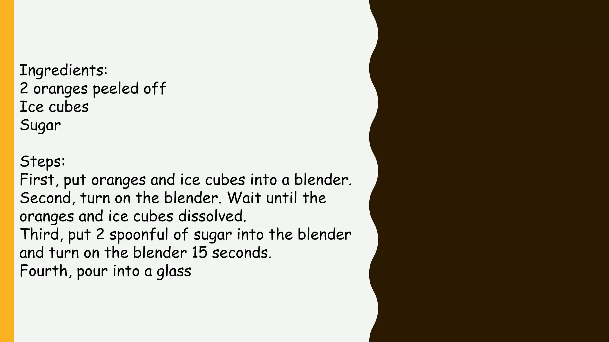 Ingredients:
2 oranges peeled off
Ice cubes
Sugar
Steps:
First, put oranges and ice cubes into a blender.
Second, turn on the blender. Wait until the
oranges and ice cubes dissolved.
Third, put 2 spoonful of sugar into the blender
and turn on the blender 15 seconds.
Fourth, pour into a glass
 