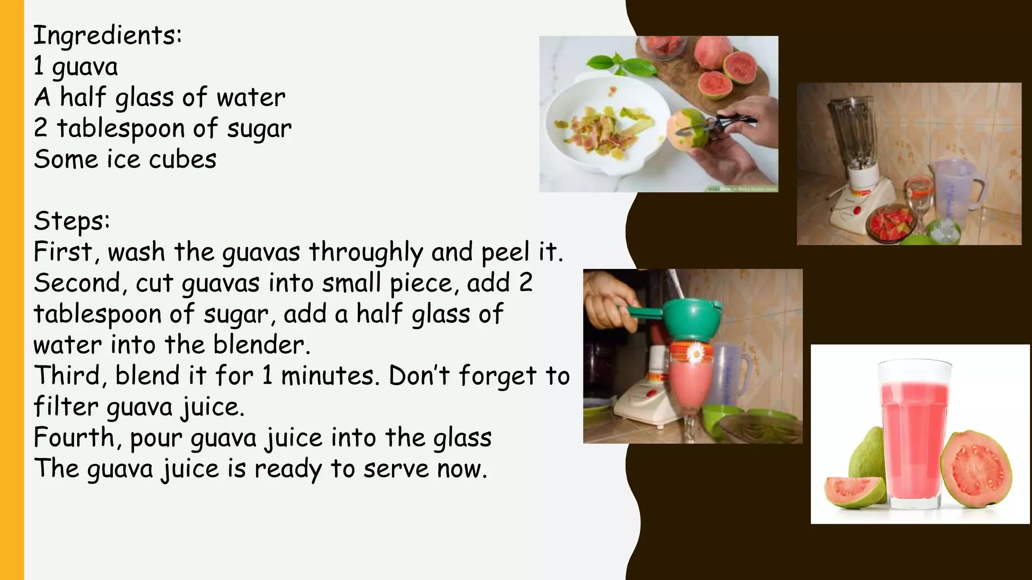 Ingredients:
1 guava
A half glass of water
2 tablespoon of sugar
Some ice cubes
Steps:
First, wash the guavas throughly and peel it.
Second, cut guavas into small piece, add 2
tablespoon of sugar, add a half glass of
water into the blender.
Third, blend it for 1 minutes. Don’t forget to
filter guava juice.
Fourth, pour guava juice into the glass
The guava juice is ready to serve now.
 