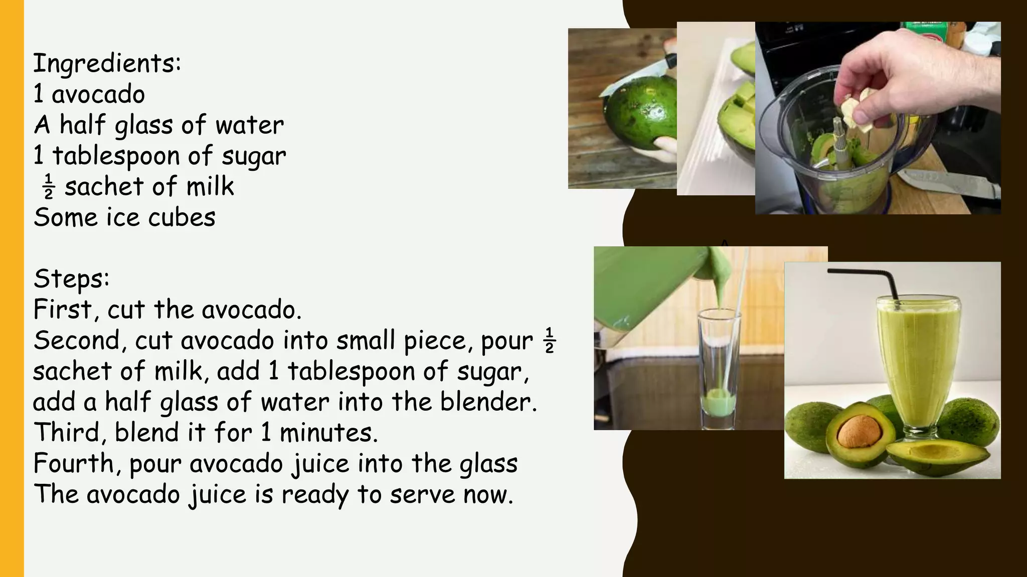 A
Ingredients:
1 avocado
A half glass of water
1 tablespoon of sugar
½ sachet of milk
Some ice cubes
Steps:
First, cut the avocado.
Second, cut avocado into small piece, pour ½
sachet of milk, add 1 tablespoon of sugar,
add a half glass of water into the blender.
Third, blend it for 1 minutes.
Fourth, pour avocado juice into the glass
The avocado juice is ready to serve now.
 