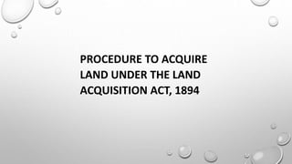 PROCEDURE TO ACQUIRE
LAND UNDER THE LAND
ACQUISITION ACT, 1894
 