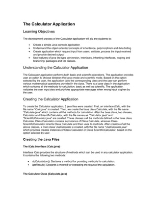 The Calculator Application
Learning Objectives
The development process of the Calculator application will aid the students to:

     •   Create a simple Java console application
     •   Understand the object-oriented concepts of inheritance, polymorphism and data hiding
     •   Create application which request input from users, validate, process the input received
         and provide desired output.
     •   Use features of java like type conversion, interfaces, inheriting interfaces, looping and
         branching, packages and I/O classes.

Understanding the Calculator Application
The Calculator application performs both basic and scientific operations. The application provides
user an option to choose between the basic mode and scientific mode. Based on the option
selected by the user, the application calls the corresponding class and the user can perform
various mathematical operations provided in the class. There is a base class in the application
which contains all the methods for calculation, basic as well as scientific. The application
validates the user input also and provides appropriate messages when wrong input is given by
the user.

Creating the Calculator Application
To create the Calculator application, 5 java files were created. First, an interface iCalc, with the
file name “iCalc.java” is created. Then, we create the base class Calculate, with the file name
“Calculate.java” which contains all the methods for calculation. After the base class, two classes,
Calculator and ScientificCalculator, with the file names as “Calculator.java” and
“ScientificCalculator.java” are created. These classes call the methods defined in the base class
Calculate. Class Calculator contains an instance of Class Calculate, whereas Class
ScientificCalculator inherits Class Calculate and then uses its methods. After creation of all the
above classes, a main class UseCalculate is created, with the file name “UseCalculate.java”
which provides creates instances of Class Calculator or Class ScientificCalculator, based on the
option selected by user.

Creating the Java Files

The iCalc Interface (iCalc.java)

Interface iCalc provides the structure of methods which can be used in any calculator application.
It contains the following two methods:

    •    doCalculation(): Declares a method for providing methods for calculation.
    •    getResult(): Declares a method for extracting the result of the calculation.


The Calculate Class (Calculate.java)
 