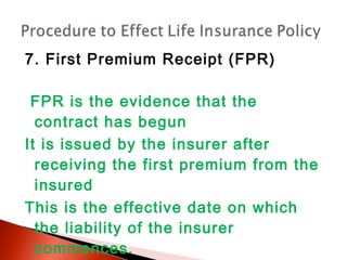 7. First Premium Receipt (FPR)
FPR is the evidence that the
contract has begun
It is issued by the insurer after
receiving the first premium from the
insured
This is the effective date on which
the liability of the insurer
commences.
 