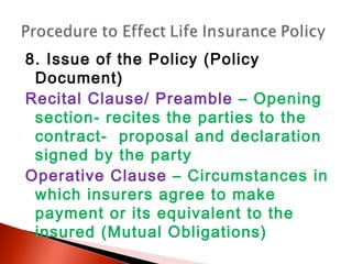 8. Issue of the Policy (Policy
Document)
Recital Clause/ Preamble – Opening
section- recites the parties to the
contract- proposal and declaration
signed by the party
Operative Clause – Circumstances in
which insurers agree to make
payment or its equivalent to the
insured (Mutual Obligations)
 
