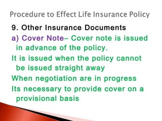 9. Other Insurance Documents
a) Cover Note– Cover note is issued
in advance of the policy.
It is issued when the policy cannot
be issued straight away
When negotiation are in progress
Its necessary to provide cover on a
provisional basis
 