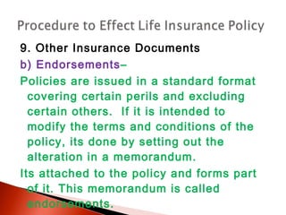 9. Other Insurance Documents
b) Endorsements–
Policies are issued in a standard format
covering certain perils and excluding
certain others. If it is intended to
modify the terms and conditions of the
policy, its done by setting out the
alteration in a memorandum.
Its attached to the policy and forms part
of it. This memorandum is called
endorsements.
 