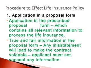 1. Application in a proposal form
 Application in the prescribed
proposal form – which
contains all relevant information to
process the life insurance.
 True and fair information in the
proposal form – Any misstatement
will lead to make the contract
voidable – applicant must not
conceal any information.
 