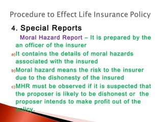 4. Special Reports
Moral Hazard Report – It is prepared by the
an officer of the insurer
a)It contains the details of moral hazards
associated with the insured
b)Moral hazard means the risk to the insurer
due to the dishonesty of the insured
c) MHR must be observed if it is suspected that
the proposer is likely to be dishonest or the
proposer intends to make profit out of the
policy.
 