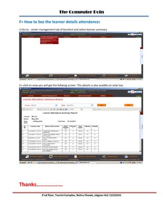 The Computer Poin
2’nd floor, Tourist Complex, Nehru Chowk, Jalgaon ALC 11210141
F> How to See the learner details attendance:
1>Go to center management tab of bizclient and select learner summary
2> click on view you will get the follwing screen. This details is also availble on solar too.
Thanks……………….
 