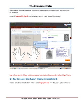 The Computer Poin
2’nd floor, Tourist Complex, Nehru Chowk, Jalgaon ALC 11210141
5>Request/say learner to put his/her any finger on the device and accordingly select the radio button
for that finger.
6>click on capture left thumb link. You will get save the image successfully message.
Imp: At least take the 2 finger print impression of each student. Recommended Left and Right Thumb
C> How to upload the student finger print enrollment:
1>Go to Upload/down load tab of Solar and select finger print data from the upload option as follows.
 