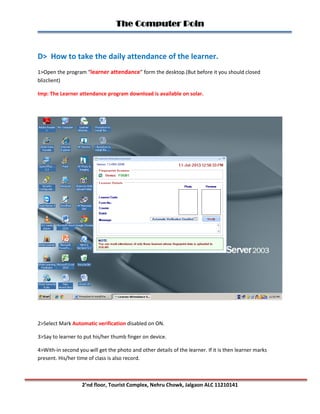 The Computer Poin
2’nd floor, Tourist Complex, Nehru Chowk, Jalgaon ALC 11210141
D> How to take the daily attendance of the learner.
1>Open the program “learner attendance” form the desktop.(But before it you should closed
blizclient)
Imp: The Learner attendance program download is available on solar.
2>Select Mark Automatic verification disabled on ON.
3>Say to learner to put his/her thumb finger on device.
4>With-in second you will get the photo and other details of the learner. If it is then learner marks
present. His/her time of class is also record.
 
