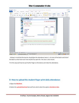 The Computer Poin
2’nd floor, Tourist Complex, Nehru Chowk, Jalgaon ALC 11210141
6>Keep in mind that the learner should give the attendance twice i.e. At start of the batch and End of
the Batch so that how much time he/she has spent for the class is also record.
7>In this way each learner put his/her finger on the device and make the attendance.
E> How to upload the student finger print daily attendance:
1>Open the Bizclient.
2>Select the upload/download tab and from which select the option attendance data.
 