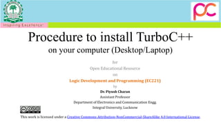 Procedure to install TurboC++
on your computer (Desktop/Laptop)
for
Open Educational Resource
on
Logic Development and Programming (EC221)
by
Dr. Piyush Charan
Assistant Professor
Department of Electronics and Communication Engg.
Integral University, Lucknow
This work is licensed under a Creative Commons Attribution-NonCommercial-ShareAlike 4.0 International License.
 