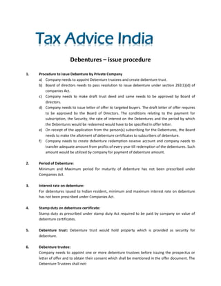 Debentures – issue procedure

1.   Procedure to issue Debenture by Private Company
     a) Company needs to appoint Debenture trustees and create debenture trust.
     b) Board of directors needs to pass resolution to issue debenture under section 292(1)(d) of
        companies Act.
     c) Company needs to make draft trust deed and same needs to be approved by Board of
        directors.
     d) Company needs to issue letter of offer to targeted buyers. The draft letter of offer requires
        to be approved by the Board of Directors. The conditions relating to the payment for
        subscription, the Security, the rate of interest on the Debentures and the period by which
        the Debentures would be redeemed would have to be specified in offer letter.
     e) On receipt of the application from the person(s) subscribing for the Debentures, the Board
        needs to make the allotment of debenture certificates to subscribers of debenture.
     f) Company needs to create debenture redemption reserve account and company needs to
        transfer adequate amount from profits of every year till redemption of the debentures. Such
        amount would be utilized by company for payment of debenture amount.

2.   Period of Debenture:
     Minimum and Maximum period for maturity of debenture has not been prescribed under
     Companies Act.

3.   Interest rate on debenture:
     For debentures issued to Indian resident, minimum and maximum interest rate on debenture
     has not been prescribed under Companies Act.

4.   Stamp duty on debenture certificate:
     Stamp duty as prescribed under stamp duty Act required to be paid by company on value of
     debenture certificates.

5.   Debenture trust: Debenture trust would hold property which is provided as security for
     debenture.

6.   Debenture trustee:
     Company needs to appoint one or more debenture trustees before issuing the prospectus or
     letter of offer and to obtain their consent which shall be mentioned in the offer document. The
     Debenture Trustees shall not:
 