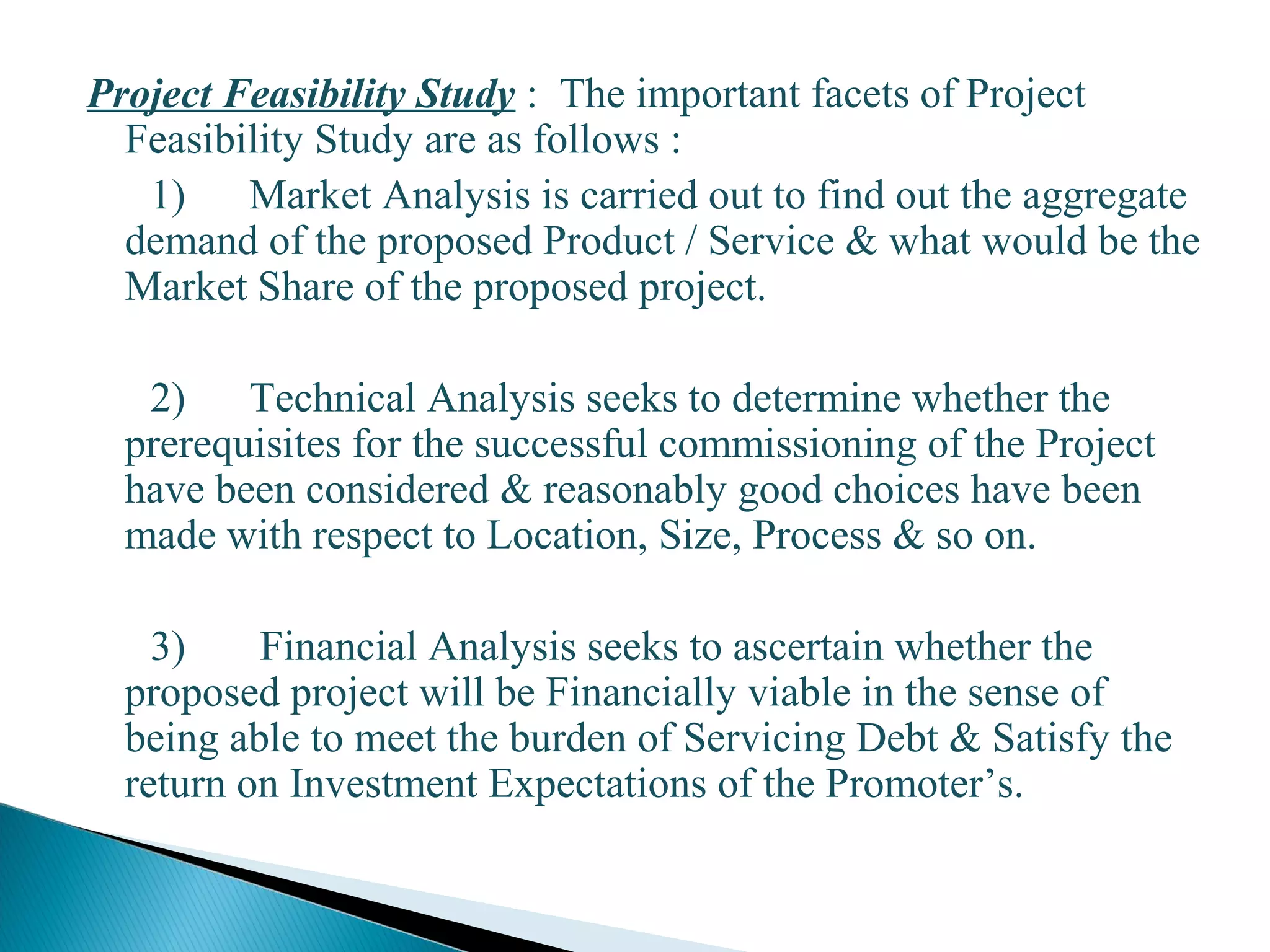 Project Feasibility Study : The important facets of Project
Feasibility Study are as follows :
1) Market Analysis is carried out to find out the aggregate
demand of the proposed Product / Service & what would be the
Market Share of the proposed project.
2) Technical Analysis seeks to determine whether the
prerequisites for the successful commissioning of the Project
have been considered & reasonably good choices have been
made with respect to Location, Size, Process & so on.
3) Financial Analysis seeks to ascertain whether the
proposed project will be Financially viable in the sense of
being able to meet the burden of Servicing Debt & Satisfy the
return on Investment Expectations of the Promoter’s.
12
 