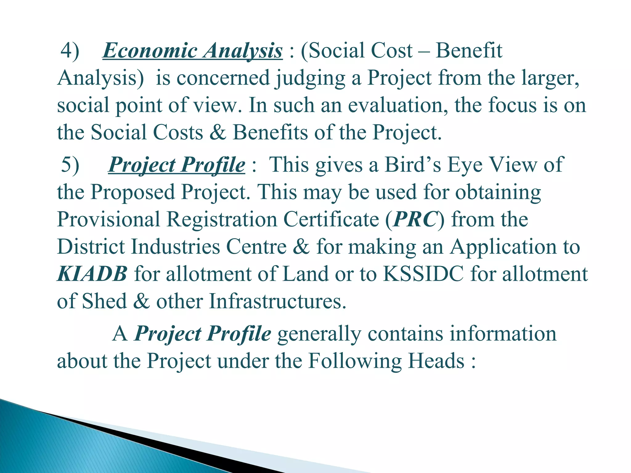 4) Economic Analysis : (Social Cost – Benefit
Analysis) is concerned judging a Project from the larger,
social point of view. In such an evaluation, the focus is on
the Social Costs & Benefits of the Project.
5) Project Profile : This gives a Bird’s Eye View of
the Proposed Project. This may be used for obtaining
Provisional Registration Certificate (PRC) from the
District Industries Centre & for making an Application to
KIADB for allotment of Land or to KSSIDC for allotment
of Shed & other Infrastructures.
A Project Profile generally contains information
about the Project under the Following Heads :
13
 